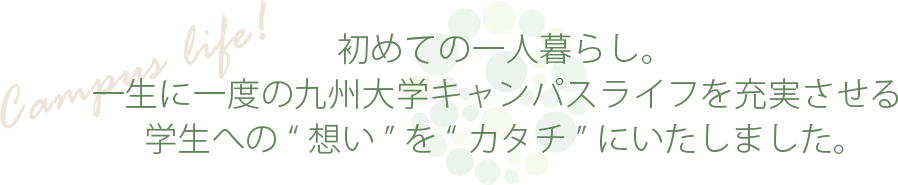 初めての一人暮らし。一生に一度の九州大学キャンパスライフを迎えるためにワンランク上の「充実した生活環境」をご提供いたします。