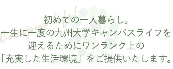 初めての一人暮らし。一生に一度の九州大学キャンパスライフを迎えるためにワンランク上の「充実した生活環境」をご提供いたします。